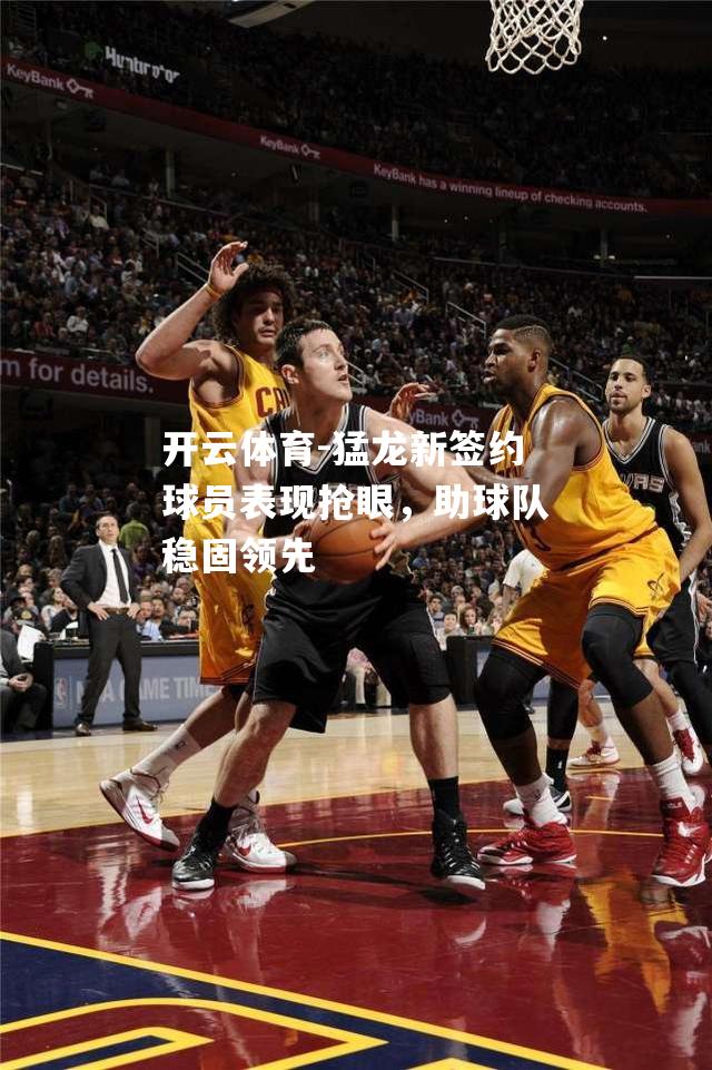 猛龙新签约球员表现抢眼，助球队稳固领先
