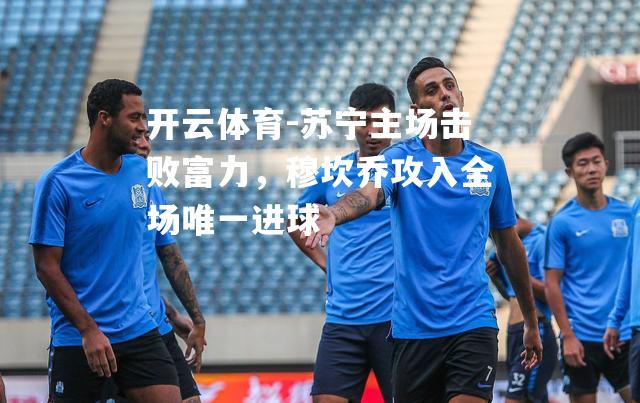 苏宁主场击败富力，穆坎乔攻入全场唯一进球