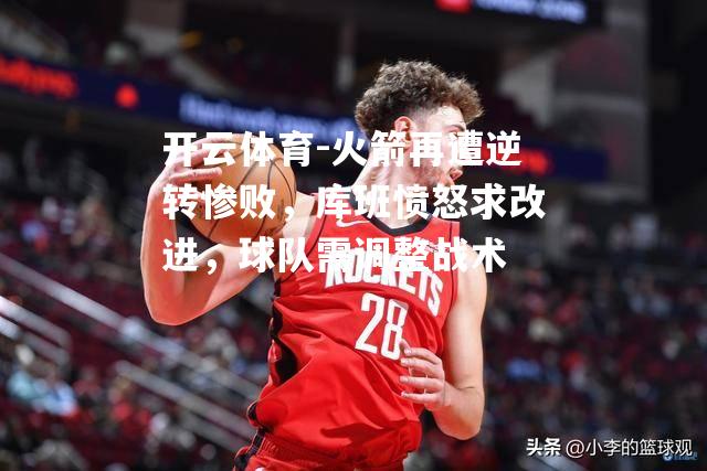 火箭再遭逆转惨败，库班愤怒求改进，球队需调整战术